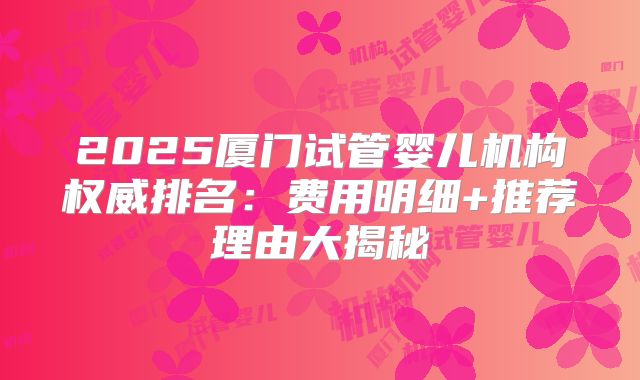2025厦门试管婴儿机构权威排名:费用明细+推荐理由大揭秘