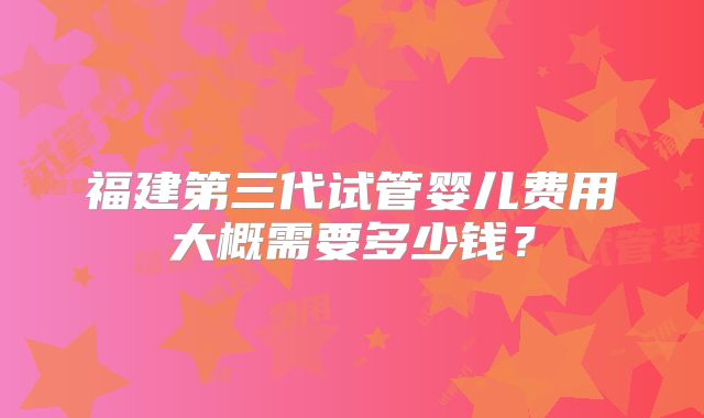 福建第三代试管婴儿费用大概需要多少钱？
