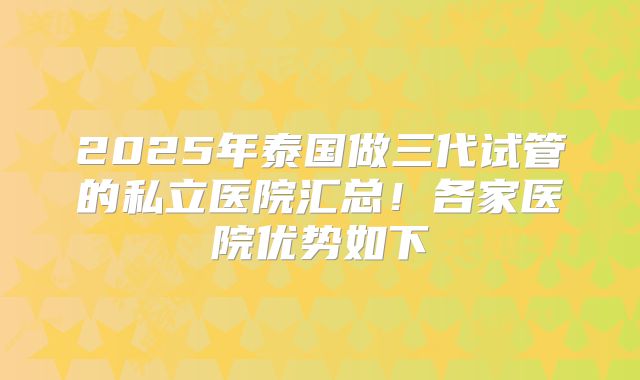 2025年泰国做三代试管的私立医院汇总！各家医院优势如下