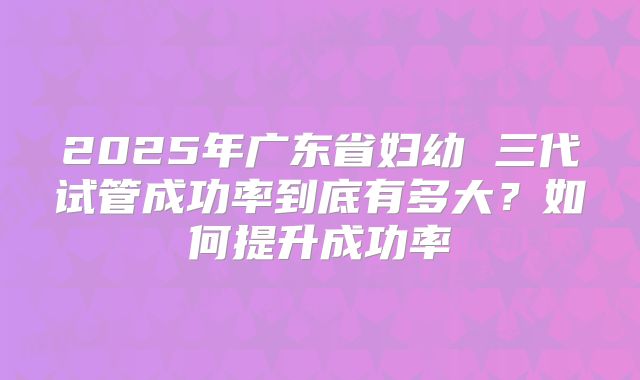 2025年广东省妇幼 三代试管成功率到底有多大？如何提升成功率