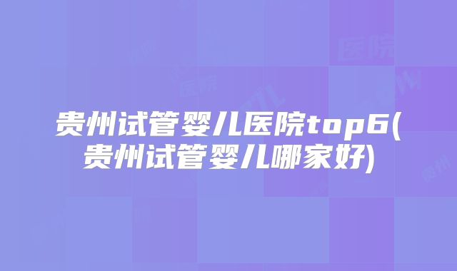 贵州试管婴儿医院top6(贵州试管婴儿哪家好)