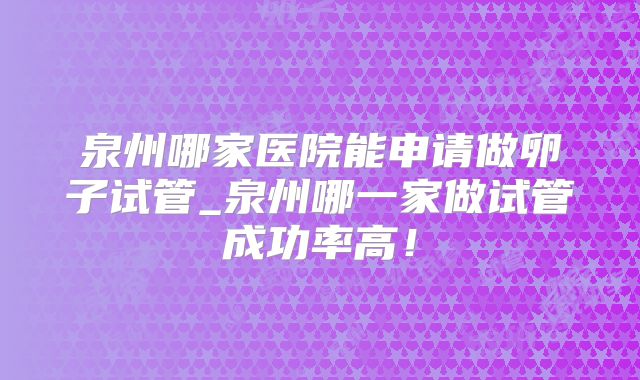 泉州哪家医院能申请做卵子试管_泉州哪一家做试管成功率高！