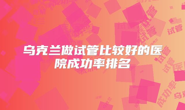 乌克兰做试管比较好的医院成功率排名