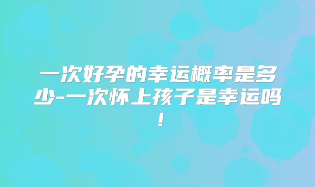 一次好孕的幸运概率是多少-一次怀上孩子是幸运吗!