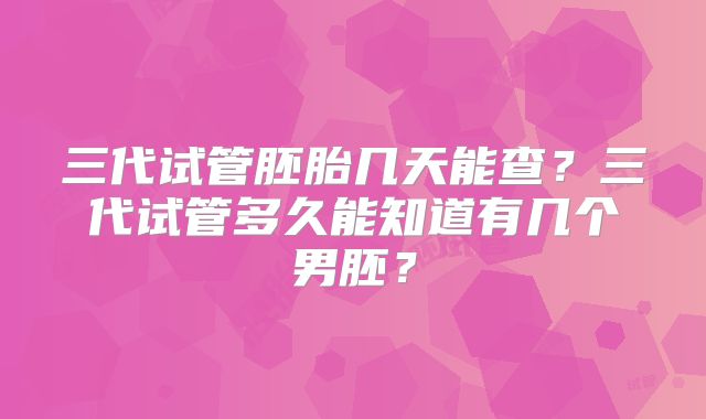 三代试管胚胎几天能查?三代试管多久能知道有几个男胚?