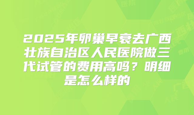 2025年卵巢早衰去广西壮族自治区人民医院做三代试管的费用高吗？明细是怎么样的