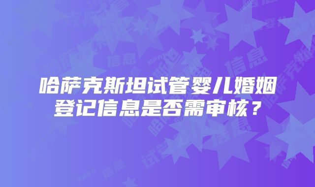 哈萨克斯坦试管婴儿婚姻登记信息是否需审核?