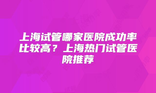 上海试管哪家医院成功率比较高？上海热门试管医院推荐