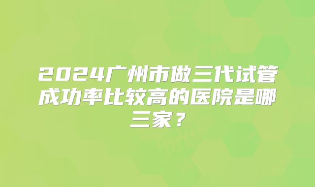 2024广州市做三代试管成功率比较高的医院是哪三家?