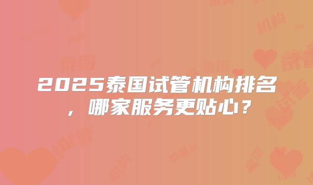 2025泰国试管机构排名，哪家服务更贴心？