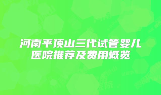 河南平顶山三代试管婴儿医院推荐及费用概览