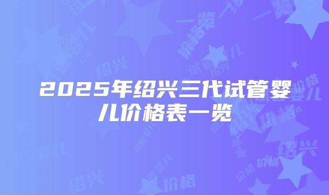 2025年绍兴三代试管婴儿价格表一览