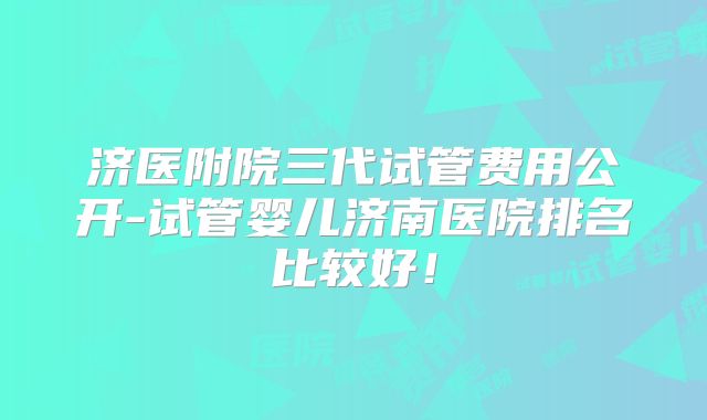 济医附院三代试管费用公开-试管婴儿济南医院排名比较好！
