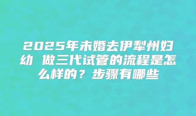 2025年未婚去伊犁州妇幼 做三代试管的流程是怎么样的?步骤有哪些