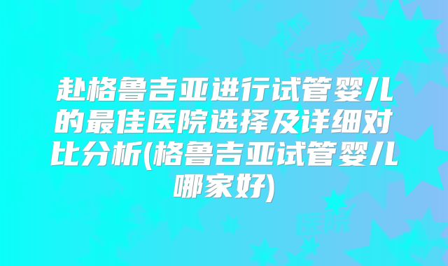 赴格鲁吉亚进行试管婴儿的最佳医院选择及详细对比分析(格鲁吉亚试管婴儿哪家好)