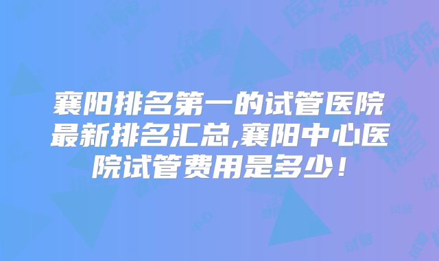 襄阳排名第一的试管医院最新排名汇总,襄阳中心医院试管费用是多少！