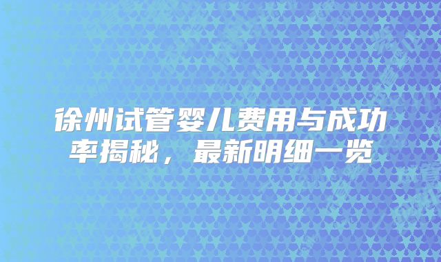 徐州试管婴儿费用与成功率揭秘,最新明细一览