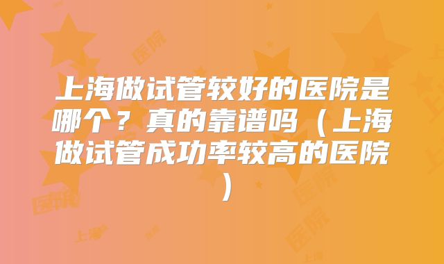 上海做试管较好的医院是哪个？真的靠谱吗（上海做试管成功率较高的医院）