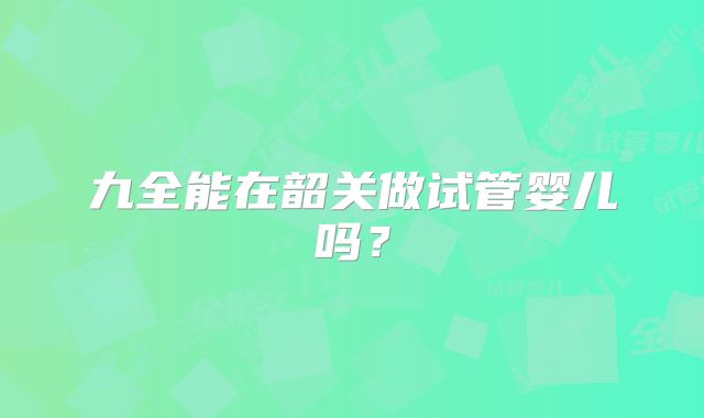 九全能在韶关做试管婴儿吗?