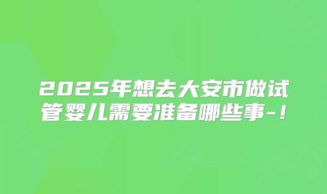 2025年想去大安市做试管婴儿需要准备哪些事-！