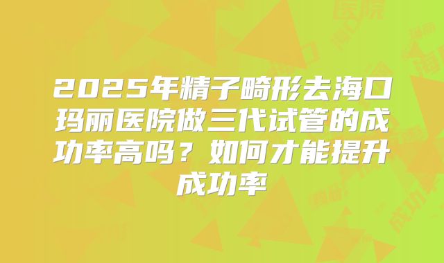 2025年精子畸形去海口玛丽医院做三代试管的成功率高吗？如何才能提升成功率