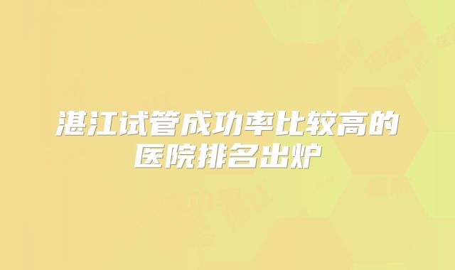 湛江试管成功率比较高的医院排名出炉