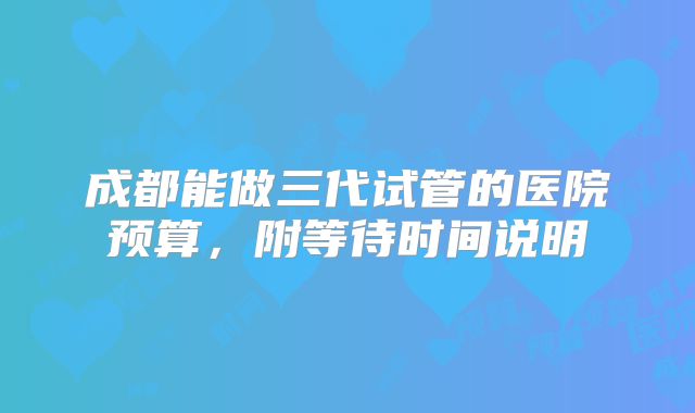 成都能做三代试管的医院预算,附等待时间说明