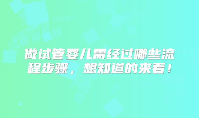 做试管婴儿需经过哪些流程步骤，想知道的来看！