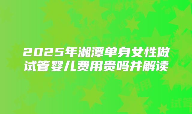 2025年湘潭单身女性做试管婴儿费用贵吗并解读