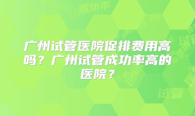 广州试管医院促排费用高吗？广州试管成功率高的医院？