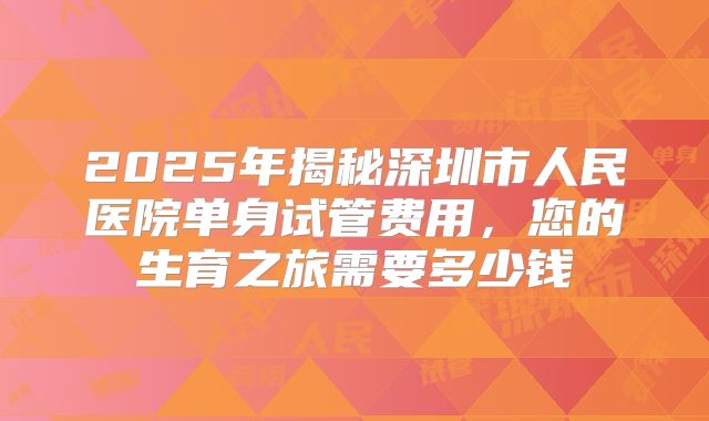 2025年揭秘深圳市人民医院单身试管费用,您的生育之旅需要多少钱
