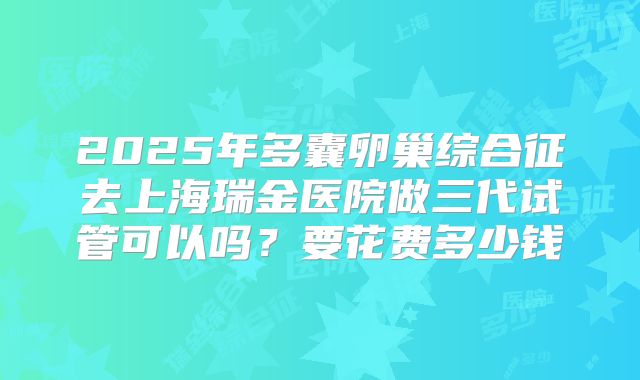 2025年多囊卵巢综合征去上海瑞金医院做三代试管可以吗？要花费多少钱