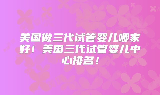 美国做三代试管婴儿哪家好！美国三代试管婴儿中心排名！