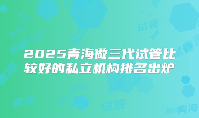 2025青海做三代试管比较好的私立机构排名出炉
