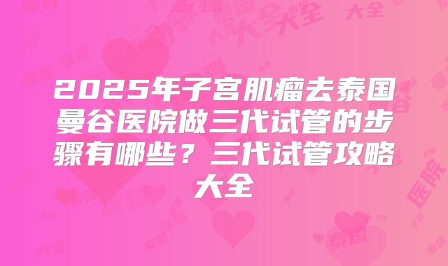 2025年子宫肌瘤去泰国曼谷医院做三代试管的步骤有哪些？三代试管攻略大全