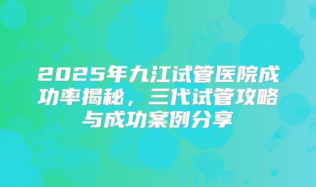 2025年九江试管医院成功率揭秘，三代试管攻略与成功案例分享