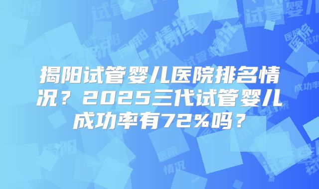 揭阳试管婴儿医院排名情况？2025三代试管婴儿成功率有72%吗？