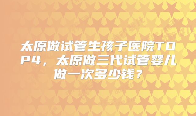 太原做试管生孩子医院TOP4，太原做三代试管婴儿做一次多少钱？