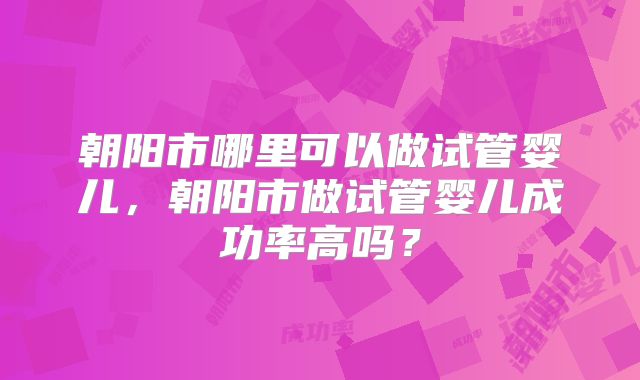 朝阳市哪里可以做试管婴儿,朝阳市做试管婴儿成功率高吗?