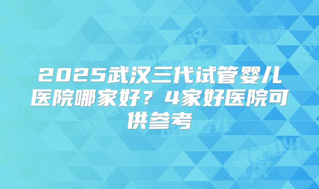 2025武汉三代试管婴儿医院哪家好?4家好医院可供参考