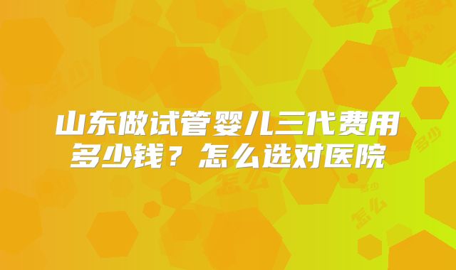 山东做试管婴儿三代费用多少钱？怎么选对医院