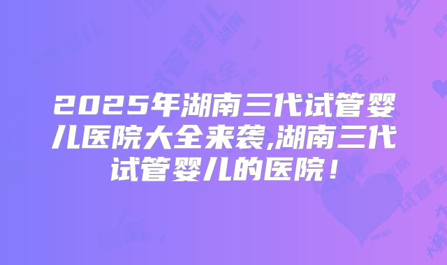 2025年湖南三代试管婴儿医院大全来袭,湖南三代试管婴儿的医院！