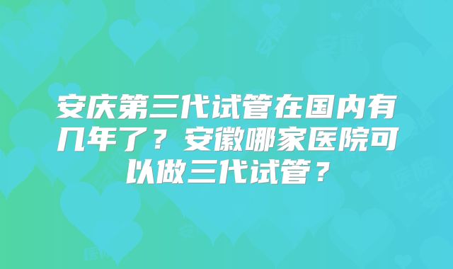 安庆第三代试管在国内有几年了?安徽哪家医院可以做三代试管?