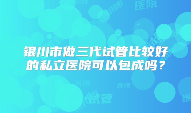 银川市做三代试管比较好的私立医院可以包成吗？