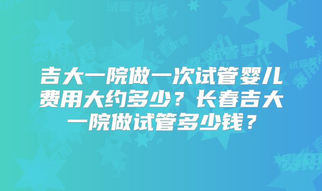 吉大一院做一次试管婴儿费用大约多少?长春吉大一院做试管多少钱?