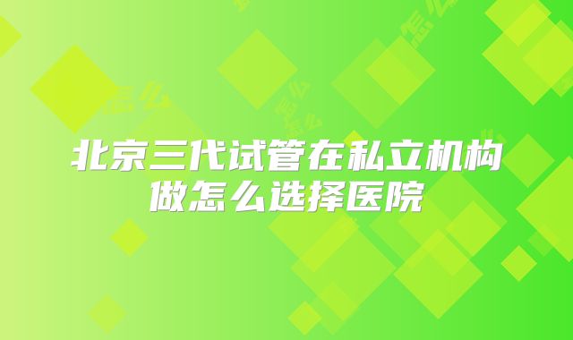 北京三代试管在私立机构做怎么选择医院