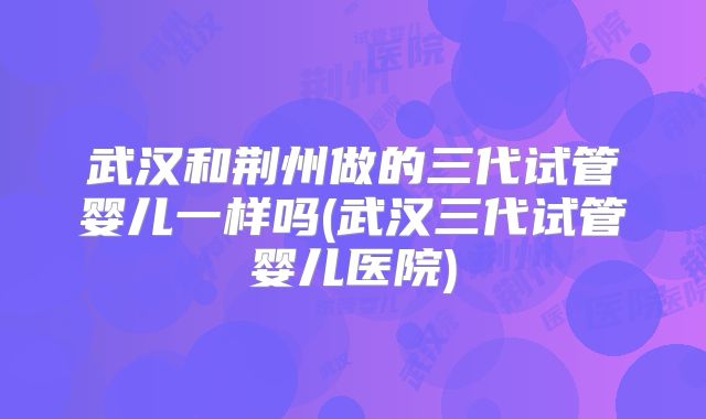 武汉和荆州做的三代试管婴儿一样吗(武汉三代试管婴儿医院)