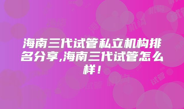 海南三代试管私立机构排名分享,海南三代试管怎么样！