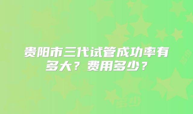 贵阳市三代试管成功率有多大？费用多少？