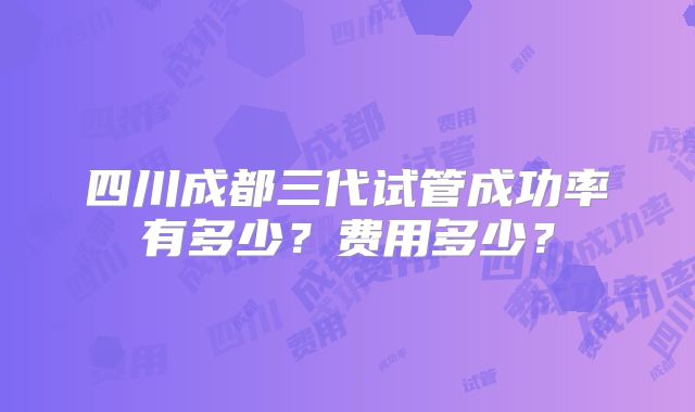 四川成都三代试管成功率有多少？费用多少？